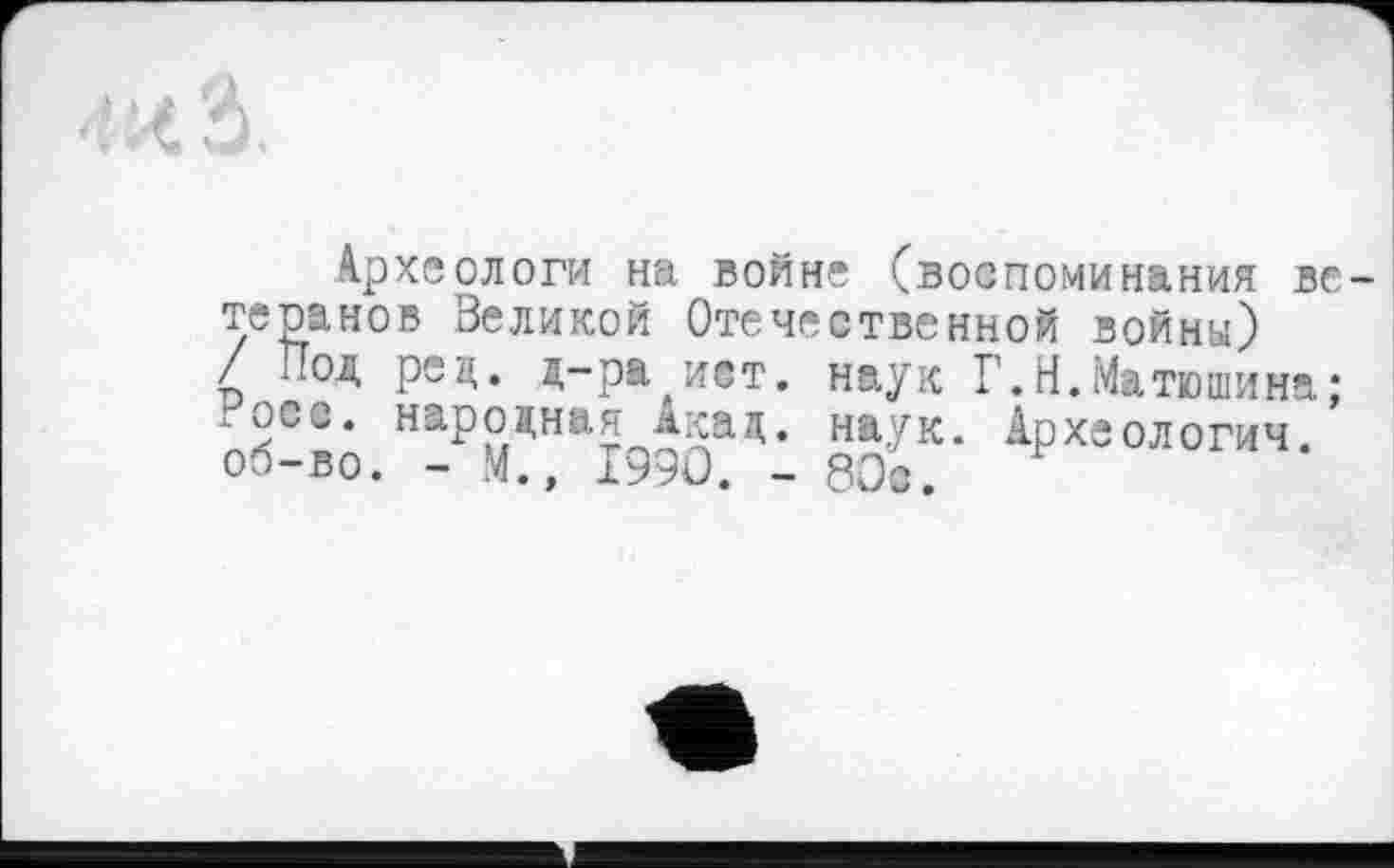 ﻿Археологи на войне (воспоминания ветеранов Великой Отечественной войны) / Под ред. д-ра ист. наук Г.Н.Матюшина; .осе. народная Акад, наук. Археологии, об-во. - М., 1990. - 801.